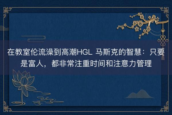 在教室伦流澡到高潮HGL 马斯克的智慧：只要是富人，都非常注重时间和注意力管理