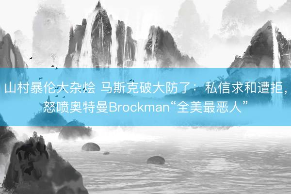 山村暴伦大杂烩 马斯克破大防了：私信求和遭拒，怒喷奥特曼Brockman“全美最恶人”