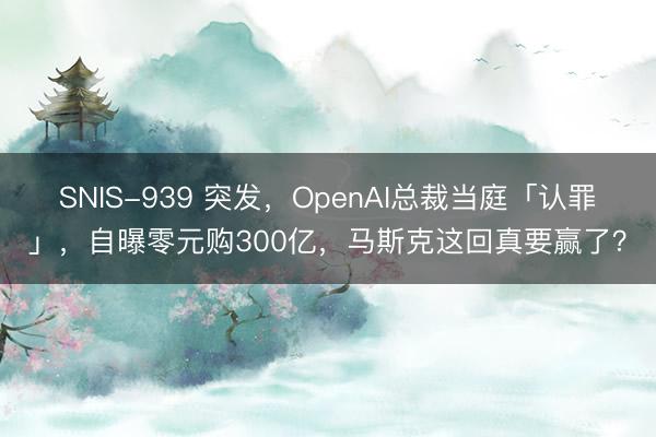 SNIS-939 突发，OpenAI总裁当庭「认罪」，自曝零元购300亿，马斯克这回真要赢了？
