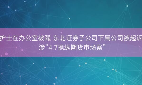 护士在办公室被躁 东北证券子公司下属公司被起诉 涉”4.7操纵期货市场案”