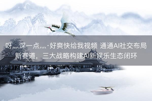 呀灬深一点灬·好爽快给我视频 通通AI社交布局新赛道，三大战略构建AI新娱乐生态闭环