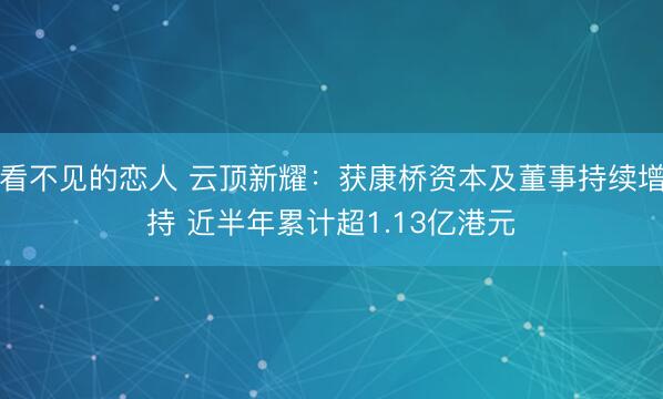 看不见的恋人 云顶新耀：获康桥资本及董事持续增持 近半年累计超1.13亿港元