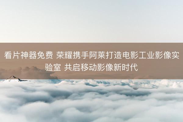 看片神器免费 荣耀携手阿莱打造电影工业影像实验室 共启移动影像新时代