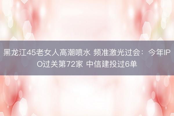 黑龙江45老女人高潮喷水 频准激光过会：今年IPO过关第72家 中信建投过6单
