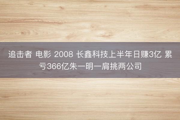 追击者 电影 2008 长鑫科技上半年日赚3亿 累亏366亿朱一明一肩挑两公司