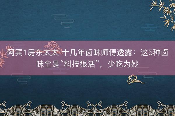 阿宾1房东太太 十几年卤味师傅透露：这5种卤味全是“科技狠活”，少吃为妙
