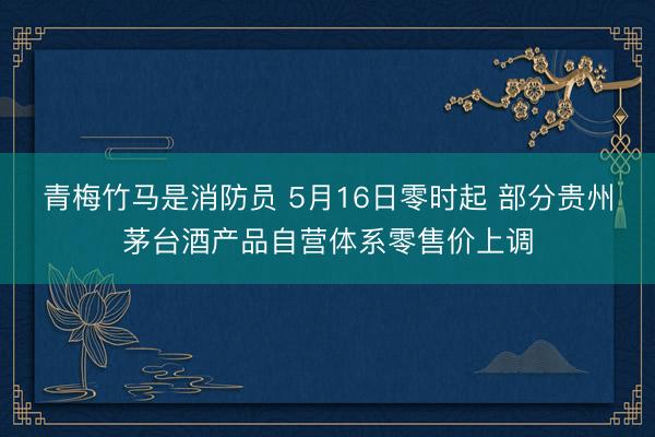 青梅竹马是消防员 5月16日零时起 部分贵州茅台酒产品自营体系零售价上调