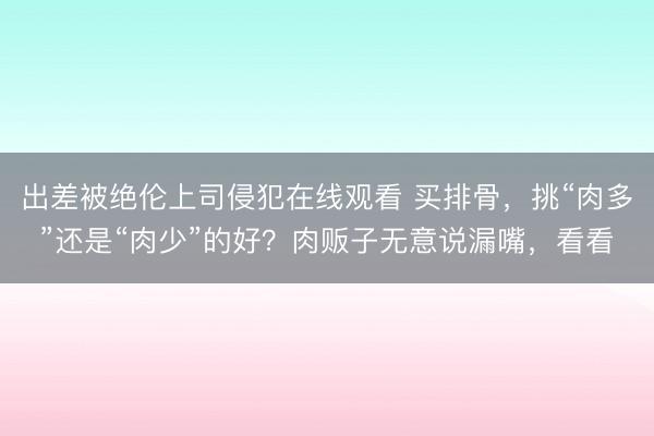 出差被绝伦上司侵犯在线观看 买排骨,挑“肉多”还是“肉少”的好?肉贩子无意说漏嘴,看看