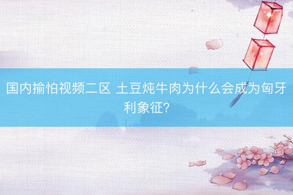 国内揄怕视频二区 土豆炖牛肉为什么会成为匈牙利象征？