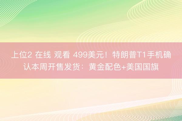 上位2 在线 观看 499美元！特朗普T1手机确认本周开售发货：黄金配色+美国国旗