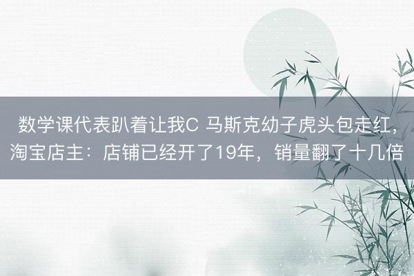 数学课代表趴着让我C 马斯克幼子虎头包走红，淘宝店主：店铺已经开了19年，销量翻了十几倍