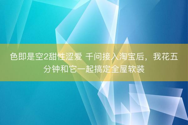 色即是空2甜性涩爱 千问接入淘宝后，我花五分钟和它一起搞定全屋软装