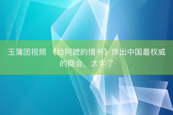玉蒲团视频 《给阿嬷的情书》炸出中国最权威的商会，太牛了