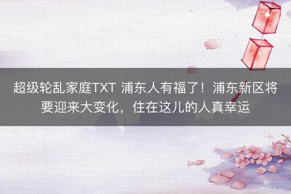 超级轮乱家庭TXT 浦东人有福了！浦东新区将要迎来大变化，住在这儿的人真幸运