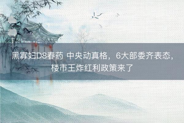 黑寡妇D8春药 中央动真格，6大部委齐表态，楼市王炸红利政策来了