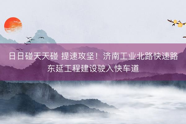 日日碰天天碰 提速攻坚！济南工业北路快速路东延工程建设驶入快车道