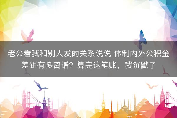 老公看我和别人发的关系说说 体制内外公积金差距有多离谱？算完这笔账，我沉默了