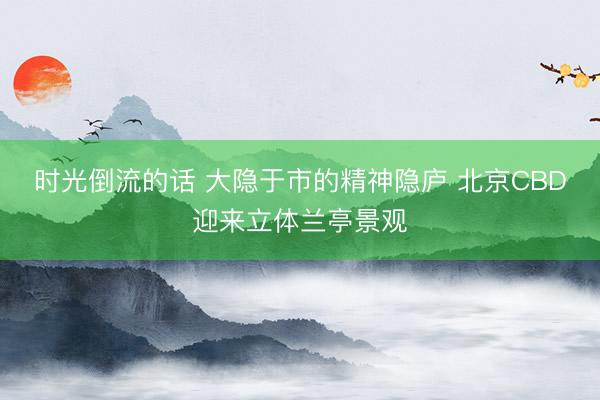 时光倒流的话 大隐于市的精神隐庐 北京CBD迎来立体兰亭景观