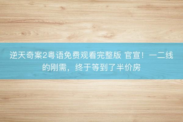 逆天奇案2粤语免费观看完整版 官宣！一二线的刚需，终于等到了半价房