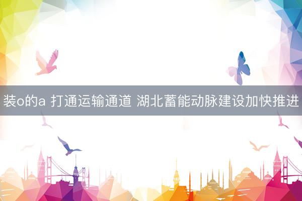 装o的a 打通运输通道 湖北蓄能动脉建设加快推进