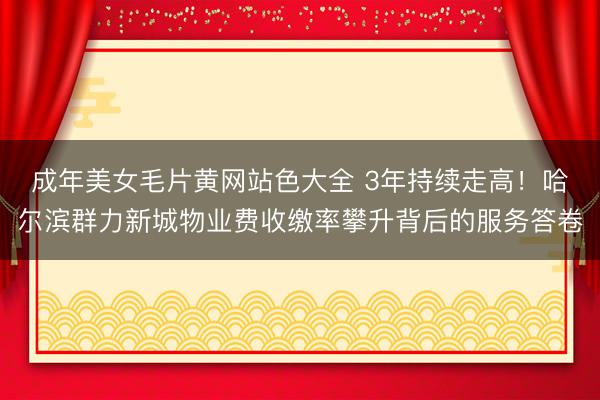 成年美女毛片黄网站色大全 3年持续走高！哈尔滨群力新城物业费收缴率攀升背后的服务答卷