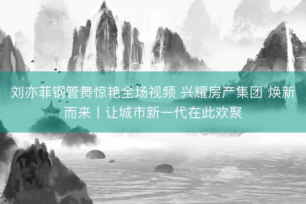 刘亦菲钢管舞惊艳全场视频 兴耀房产集团 焕新而来丨让城市新一代在此欢聚