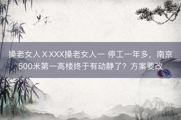 搡老女人ⅩXXX搡老女人一 停工一年多，南京500米第一高楼终于有动静了？方案要改
