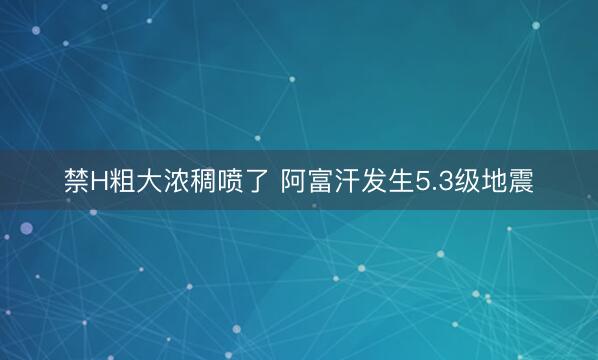禁H粗大浓稠喷了 阿富汗发生5.3级地震