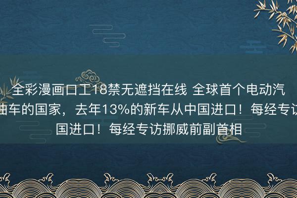 全彩漫画口工18禁无遮挡在线 全球首个电动汽车保有量超燃油车的国家，去年13%的新车从中国进口！每经专访挪威前副首相