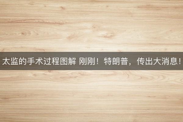 太监的手术过程图解 刚刚！特朗普，传出大消息！