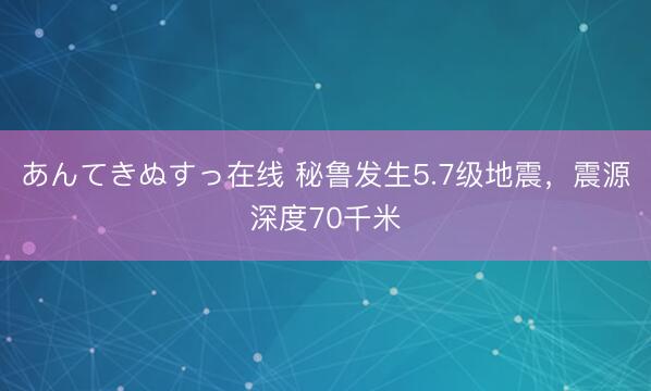 あんてきぬすっ在线 秘鲁发生5.7级地震，震源深度70千米