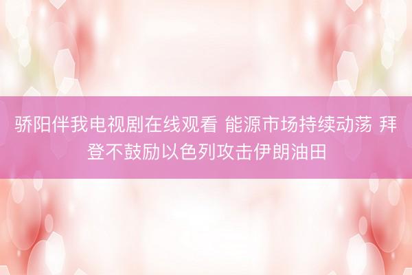 骄阳伴我电视剧在线观看 能源市场持续动荡 拜登不鼓励以色列攻击伊朗油田