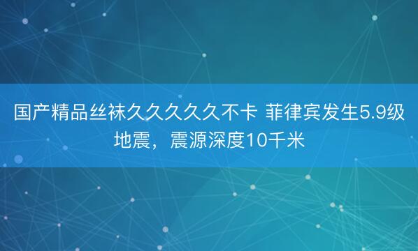 国产精品丝袜久久久久久不卡 菲律宾发生5.9级地震，震源深度10千米