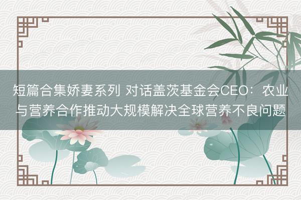 短篇合集娇妻系列 对话盖茨基金会CEO：农业与营养合作推动大规模解决全球营养不良问题