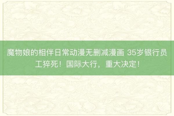 魔物娘的相伴日常动漫无删减漫画 35岁银行员工猝死！国际大行，重大决定！