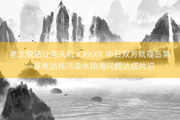 老太脱裤让老头玩ⅩXXXX 中日双方就福岛第一核电站核污染水排海问题达成共识