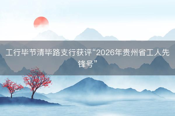 工行毕节清毕路支行获评“2026年贵州省工人先锋号”