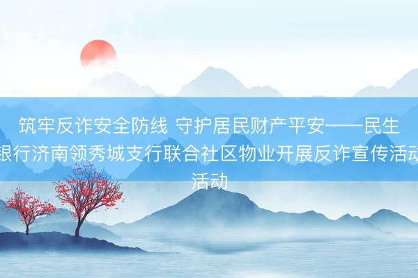 筑牢反诈安全防线 守护居民财产平安——民生银行济南领秀城支行联合社区物业开展反诈宣传活动