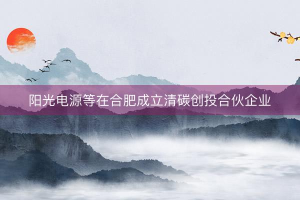 阳光电源等在合肥成立清碳创投合伙企业
