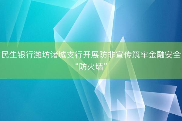 民生银行潍坊诸城支行开展防非宣传筑牢金融安全“防火墙”
