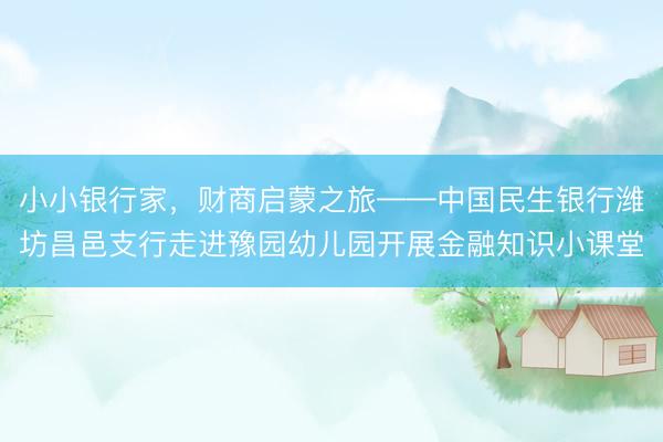 小小银行家，财商启蒙之旅——中国民生银行潍坊昌邑支行走进豫园幼儿园开展金融知识小课堂
