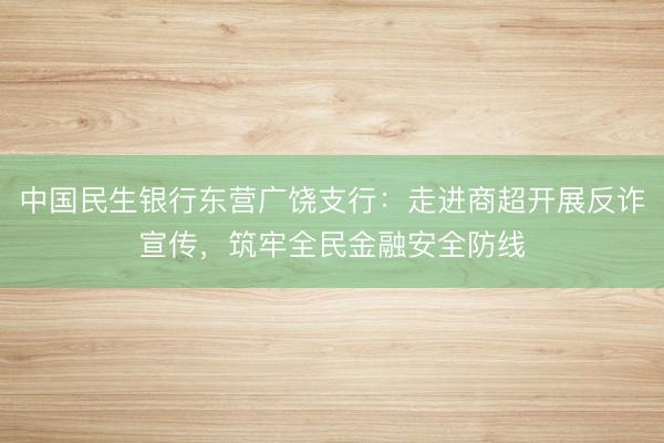 中国民生银行东营广饶支行：走进商超开展反诈宣传，筑牢全民金融安全防线