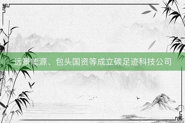 远景能源、包头国资等成立碳足迹科技公司