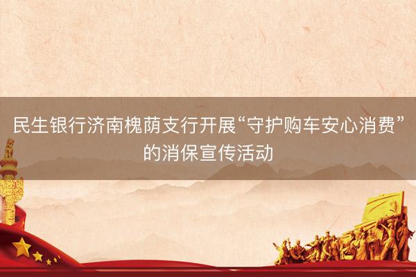 民生银行济南槐荫支行开展“守护购车安心消费”的消保宣传活动