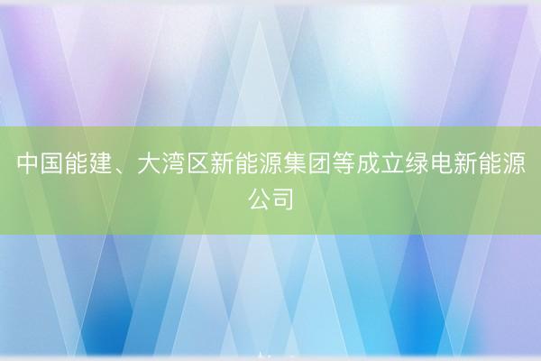 中国能建、大湾区新能源集团等成立绿电新能源公司