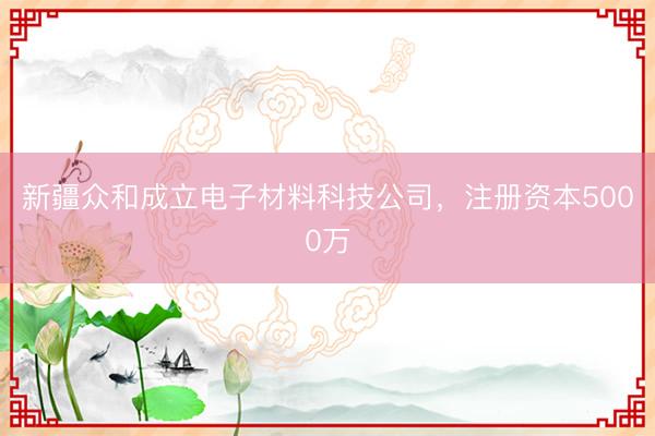 新疆众和成立电子材料科技公司，注册资本5000万