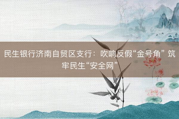 民生银行济南自贸区支行:吹响反假“金号角” 筑牢民生“安全网”