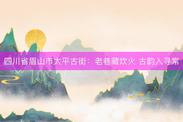 四川省眉山市太平古街：老巷藏炊火 古韵入寻常
