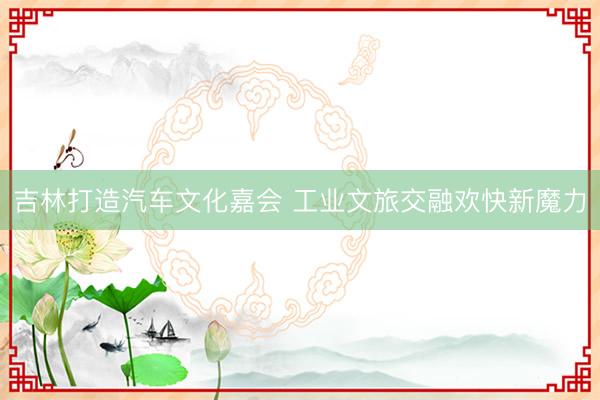 吉林打造汽车文化嘉会 工业文旅交融欢快新魔力