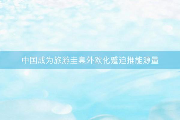 中国成为旅游圭臬外欧化蹙迫推能源量